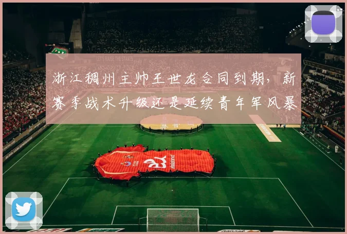 浙江稠州主帅王世龙合同到期，新赛季战术升级还是延续青年军风暴？