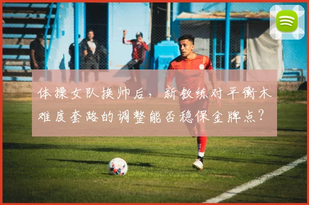 体操女队换帅后，新教练对平衡木难度套路的调整能否稳保金牌点？