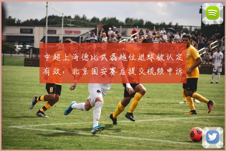 中超上海德比武磊越位进球被认定有效，北京国安赛后提交视频申诉